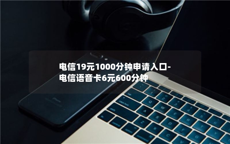 电信19元1000分钟申请入口-电信语音卡6元600分钟