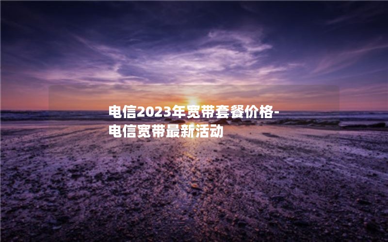 电信2023年宽带套餐价格-电信宽带最新活动