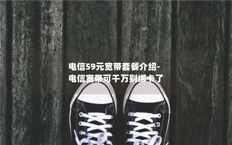 电信59元宽带套餐介绍-电信宽带可千万别绑卡了