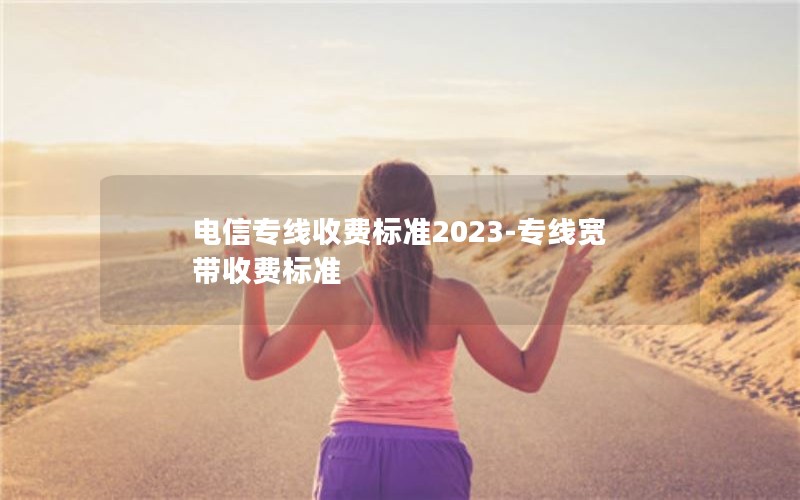 电信专线收费标准2023-专线宽带收费标准