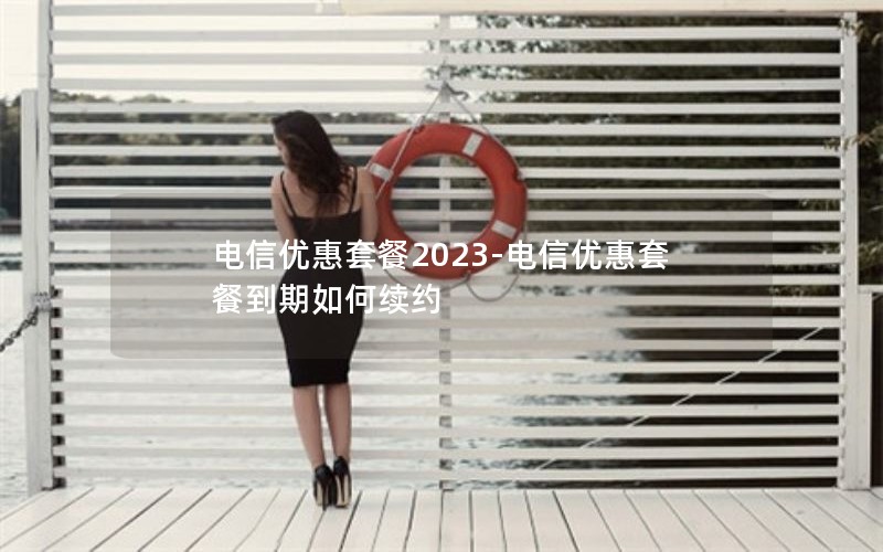 电信优惠套餐2023-电信优惠套餐到期如何续约