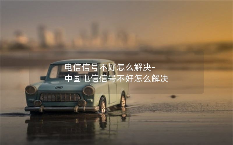 电信信号不好怎么解决-中国电信信号不好怎么解决