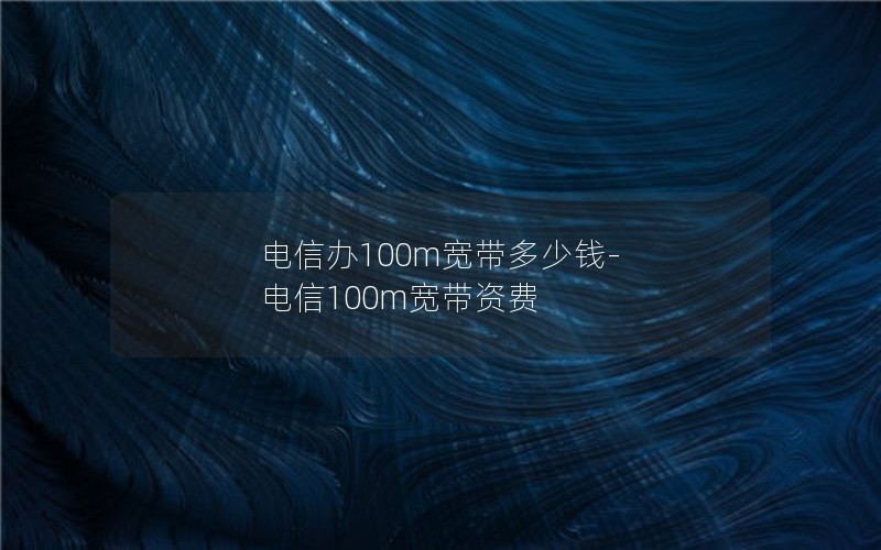 电信办100m宽带多少钱-电信100m宽带资费
