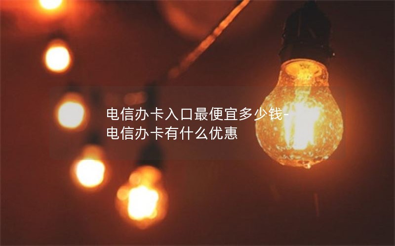 电信办卡入口最便宜多少钱-电信办卡有什么优惠