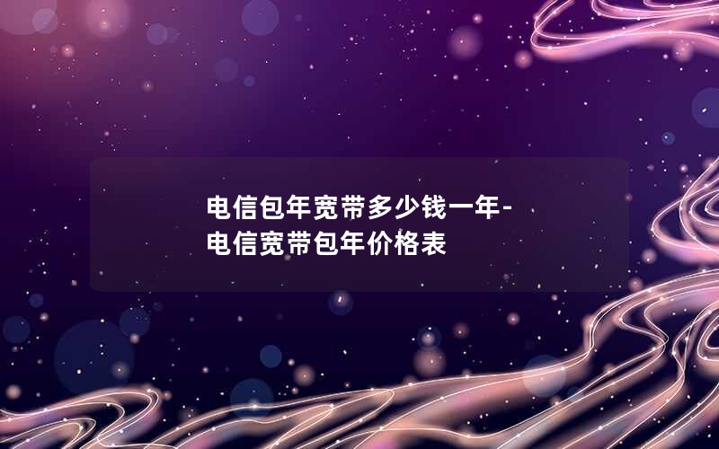 电信包年宽带多少钱一年-电信宽带包年价格表