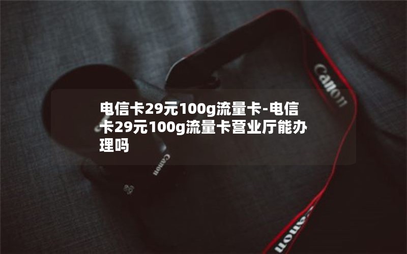 电信卡29元100g流量卡-电信卡29元100g流量卡营业厅能办理吗