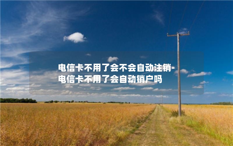 电信卡不用了会不会自动注销-电信卡不用了会自动销户吗