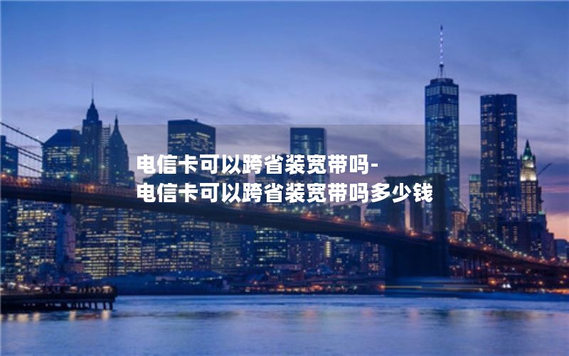 电信卡可以跨省装宽带吗-电信卡可以跨省装宽带吗多少钱