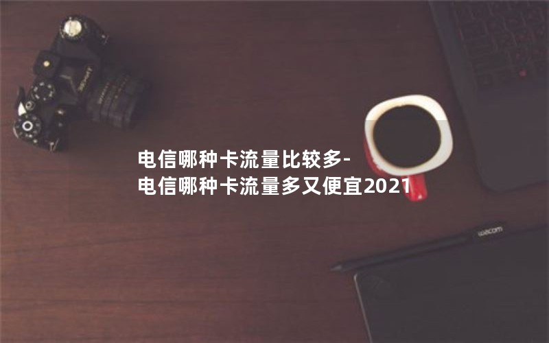 电信哪种卡流量比较多-电信哪种卡流量多又便宜2021