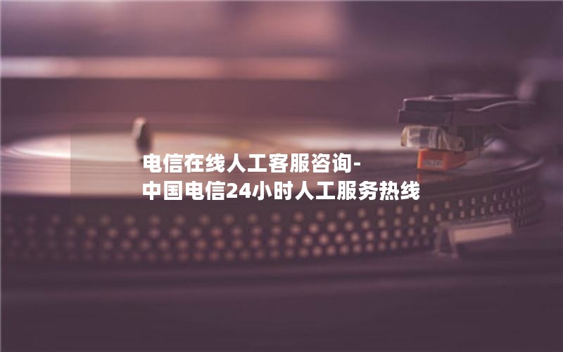 电信在线人工客服咨询-中国电信24小时人工服务热线