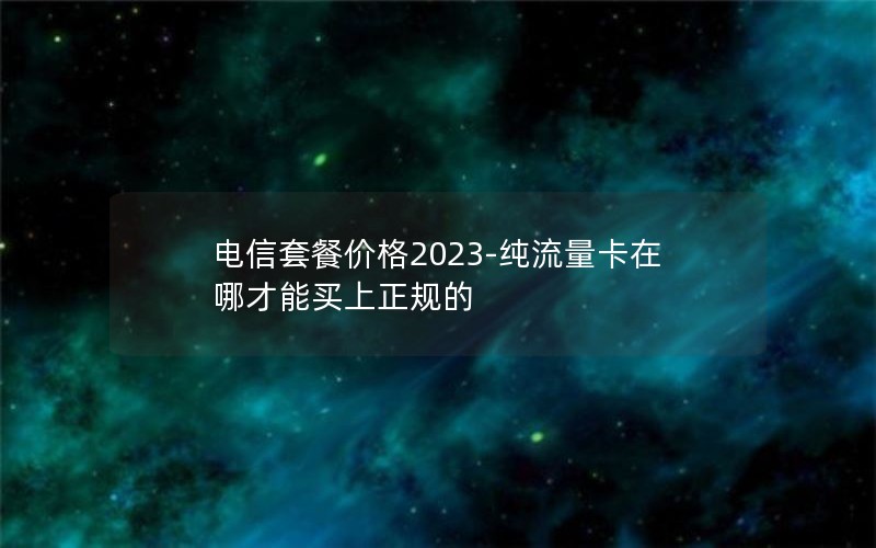 电信套餐价格2023-纯流量卡在哪才能买上正规的