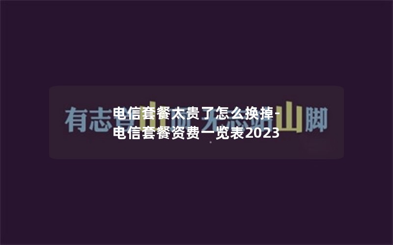 电信套餐太贵了怎么换掉-电信套餐资费一览表2023