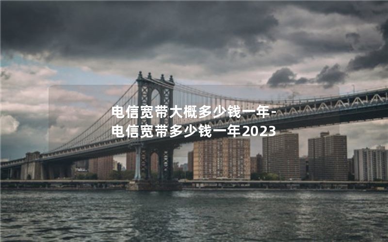 电信宽带大概多少钱一年-电信宽带多少钱一年2023