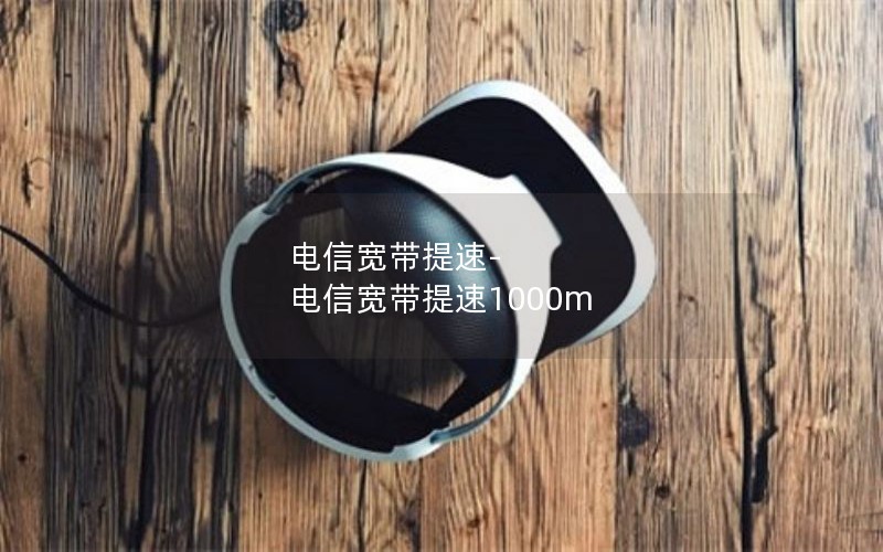 电信宽带提速-电信宽带提速1000m