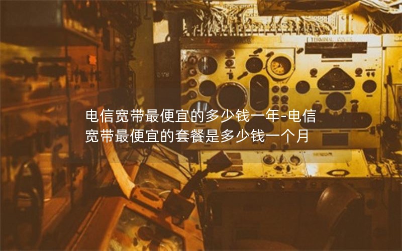 电信宽带最便宜的多少钱一年-电信宽带最便宜的套餐是多少钱一个月