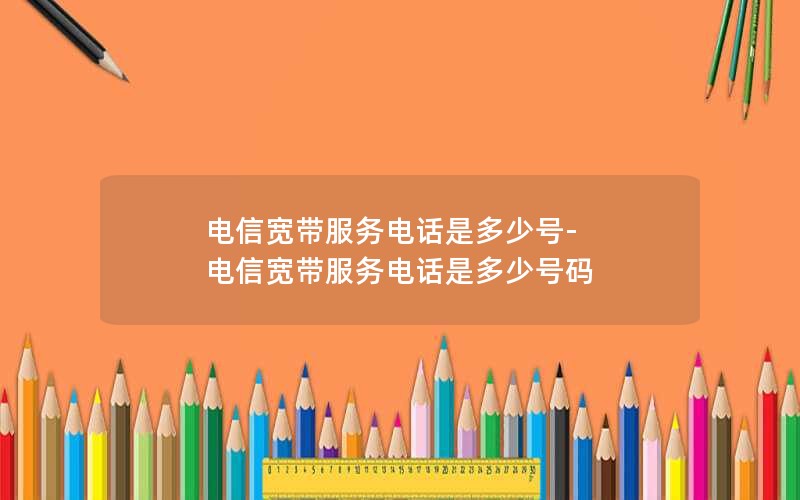 电信宽带服务电话是多少号-电信宽带服务电话是多少号码