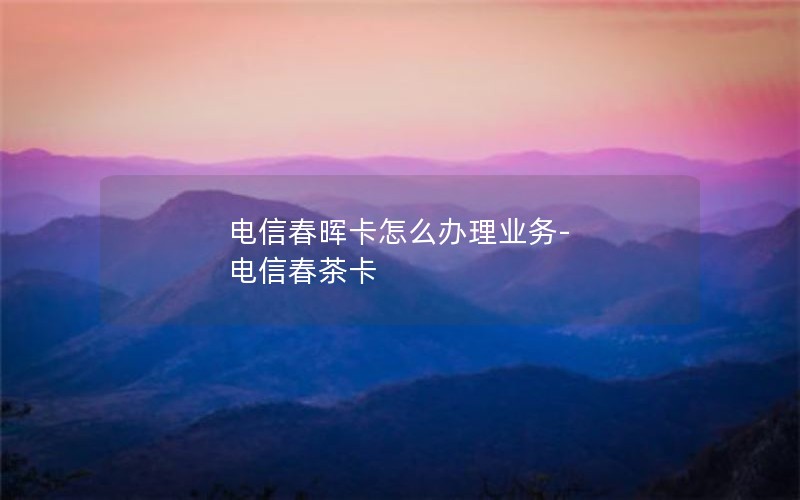 电信春晖卡怎么办理业务-电信春茶卡