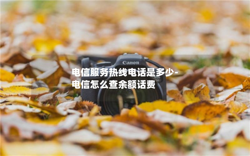 电信服务热线电话是多少-电信怎么查余额话费