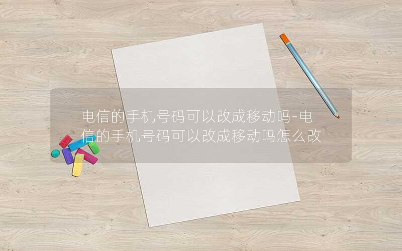 电信的手机号码可以改成移动吗-电信的手机号码可以改成移动吗怎么改