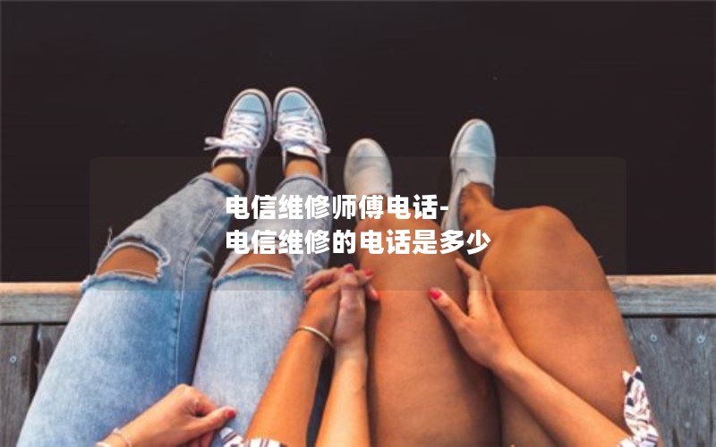 电信维修师傅电话-电信维修的电话是多少