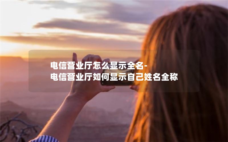 电信营业厅怎么显示全名-电信营业厅如何显示自己姓名全称