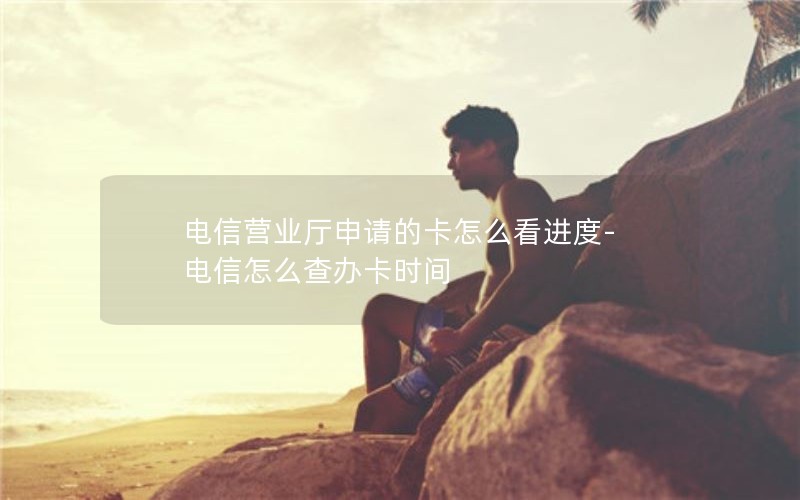 电信营业厅申请的卡怎么看进度-电信怎么查办卡时间