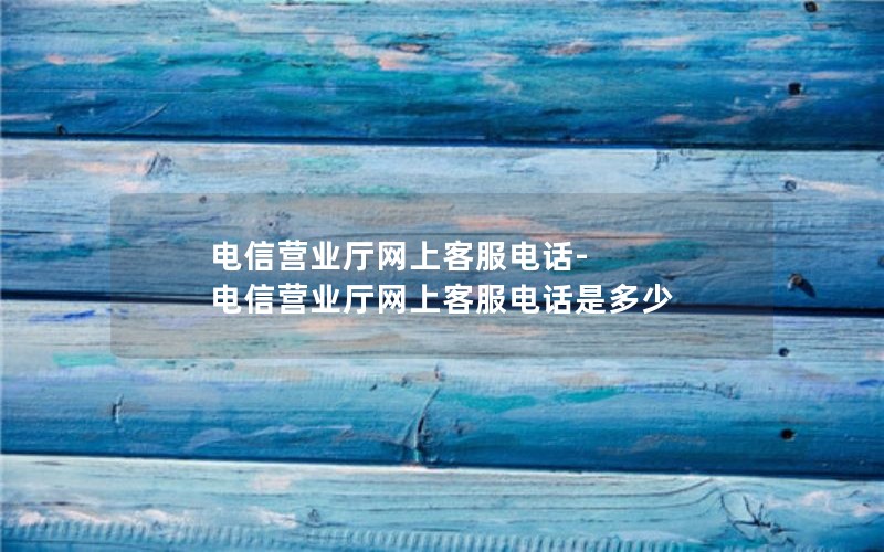 电信营业厅网上客服电话-电信营业厅网上客服电话是多少