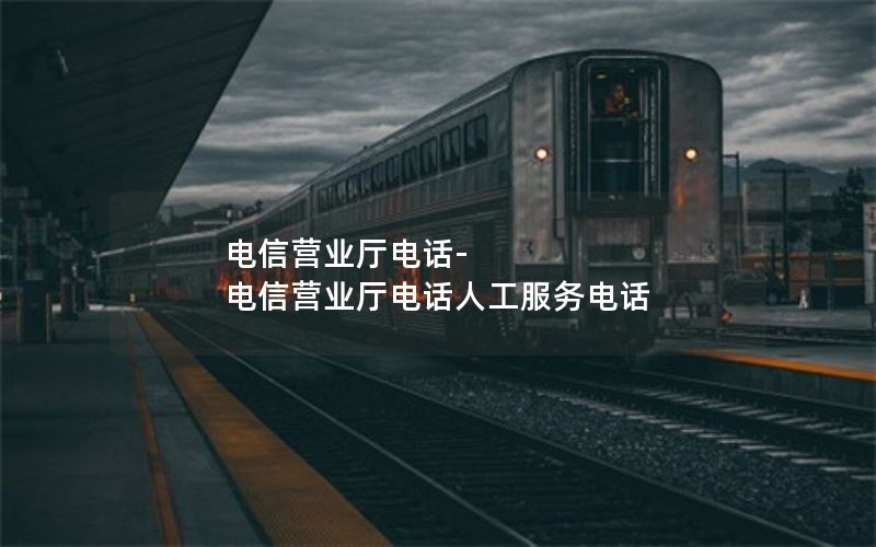 电信营业厅电话-电信营业厅电话人工服务电话
