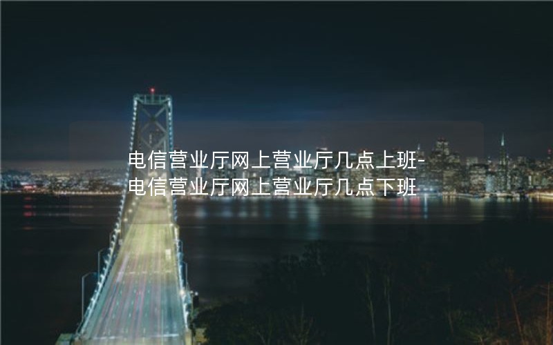 电信营业厅网上营业厅几点上班-电信营业厅网上营业厅几点下班