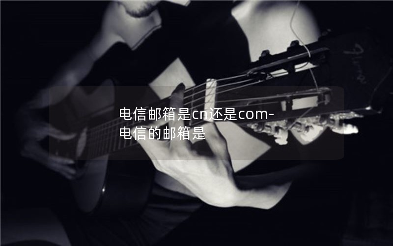 电信邮箱是cn还是com-电信的邮箱是