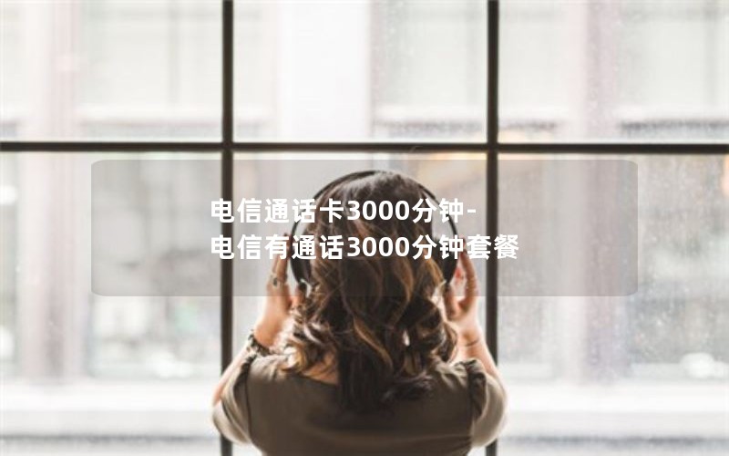 电信通话卡3000分钟-电信有通话3000分钟套餐