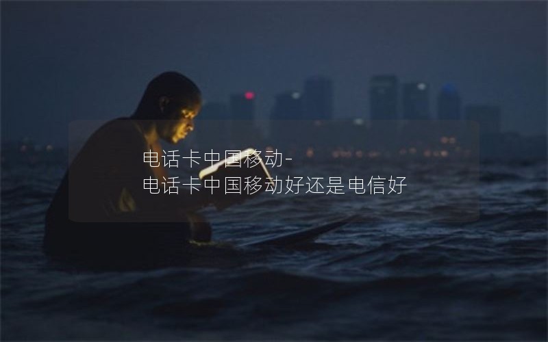 电话卡中国移动-电话卡中国移动好还是电信好