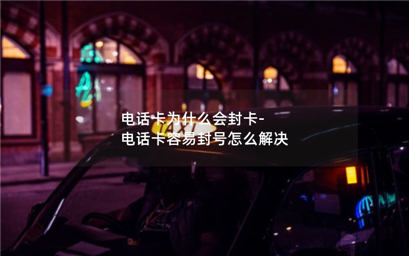 电话卡为什么会封卡-电话卡容易封号怎么解决