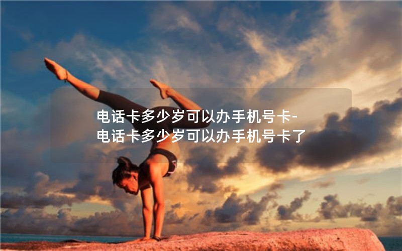 电话卡多少岁可以办手机号卡-电话卡多少岁可以办手机号卡了