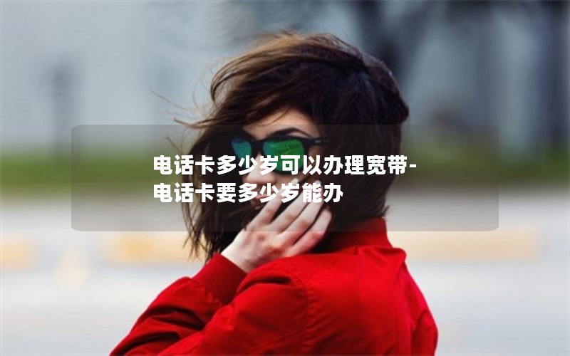 电话卡多少岁可以办理宽带-电话卡要多少岁能办