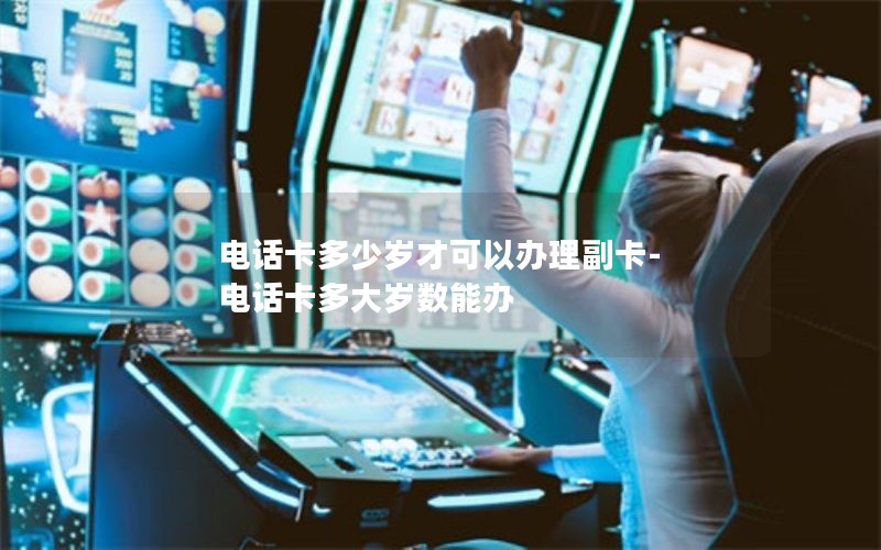 电话卡多少岁才可以办理副卡-电话卡多大岁数能办