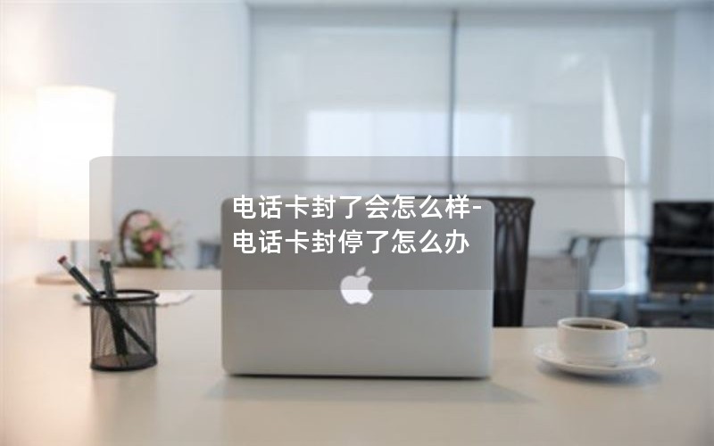 电话卡封了会怎么样-电话卡封停了怎么办