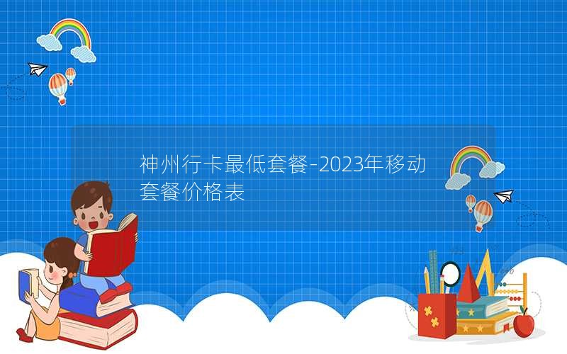 神州行卡最低套餐-2023年移动套餐价格表