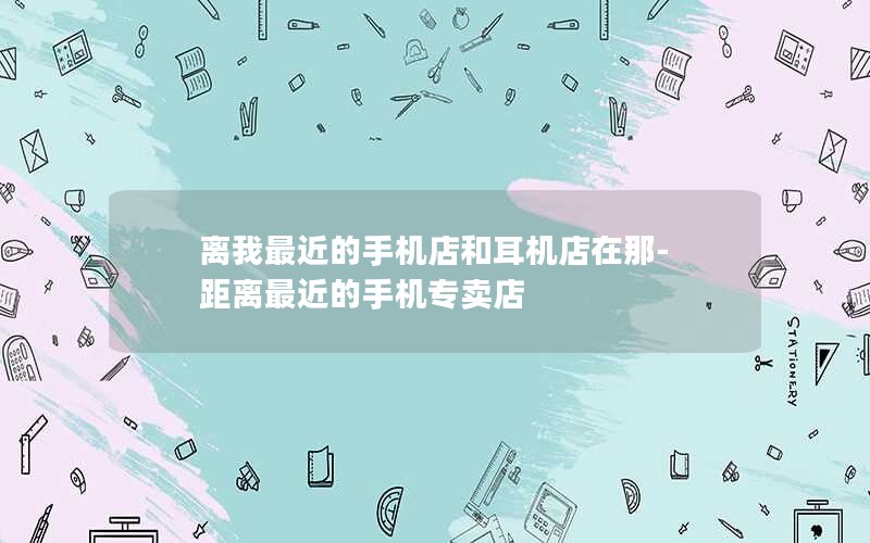离我最近的手机店和耳机店在那-距离最近的手机专卖店