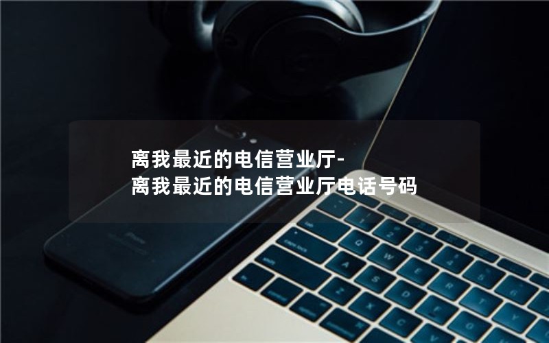 离我最近的电信营业厅-离我最近的电信营业厅电话号码