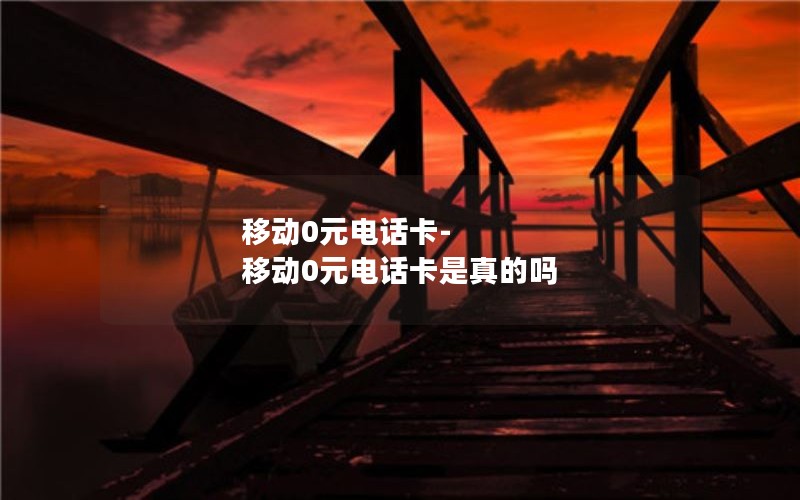 移动0元电话卡-移动0元电话卡是真的吗