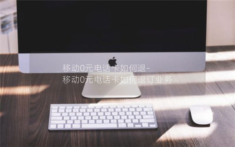 移动0元电话卡如何退-移动0元电话卡如何退订业务