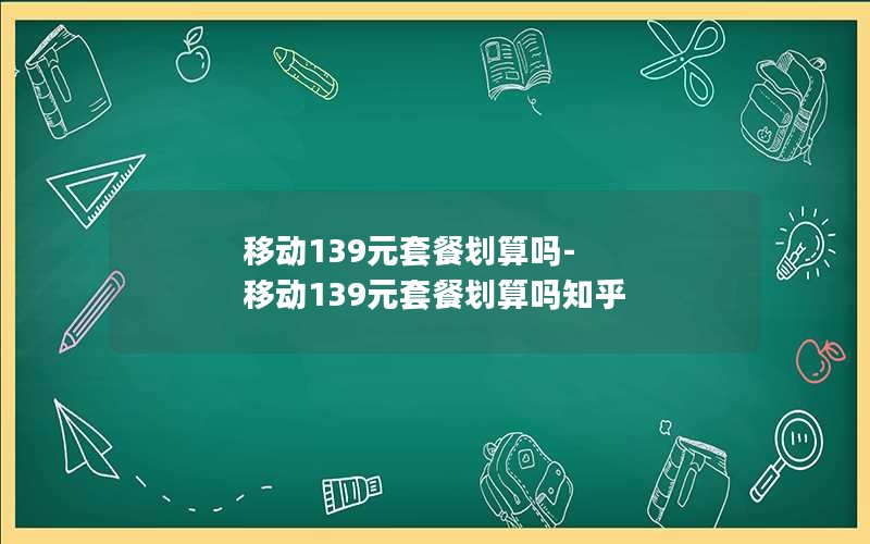 移动139元套餐划算吗-移动139元套餐划算吗知乎