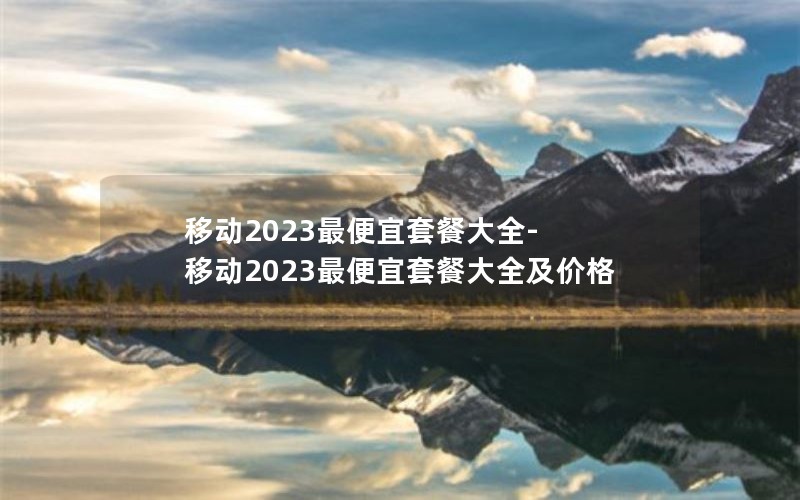 移动2023最便宜套餐大全-移动2023最便宜套餐大全及价格