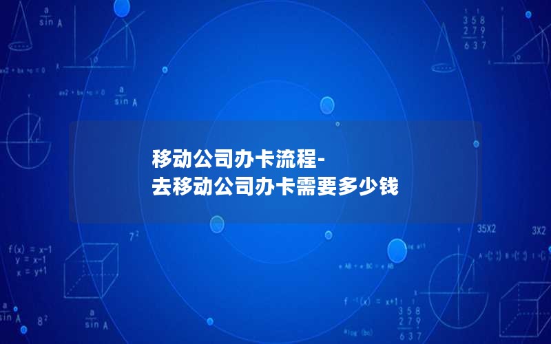 移动公司办卡流程-去移动公司办卡需要多少钱