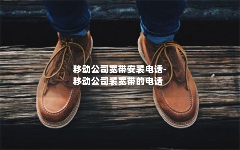 移动公司宽带安装电话-移动公司装宽带的电话