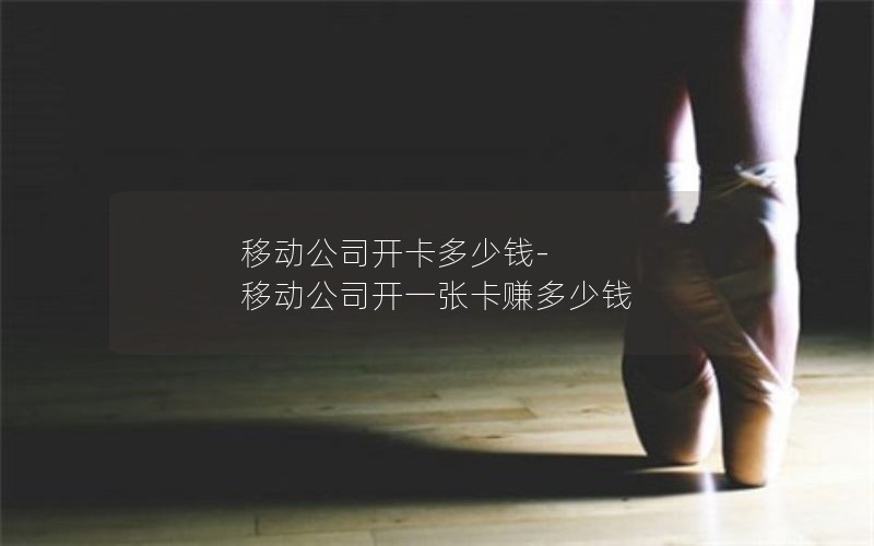移动公司开卡多少钱-移动公司开一张卡赚多少钱