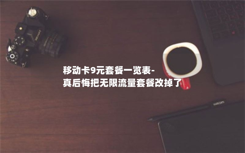 移动卡9元套餐一览表-真后悔把无限流量套餐改掉了