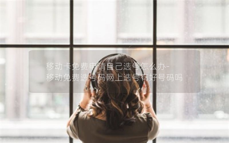 移动卡免费申请自己选号怎么办-移动免费选号码网上选号有好号码吗