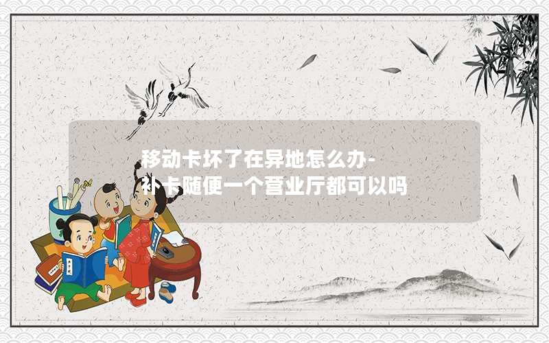 移动卡坏了在异地怎么办-补卡随便一个营业厅都可以吗